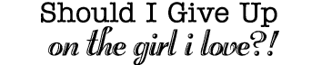 SHOULD I GIVE UP ON THE GIRL I LOVE?!
