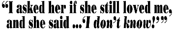 I
ASKED HER IF SHE STILL LOVED ME, AND SHE SAID...I DON'T KNOW!